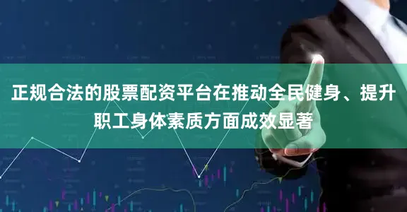 正规合法的股票配资平台在推动全民健身、提升职工身体素质方面成效显著