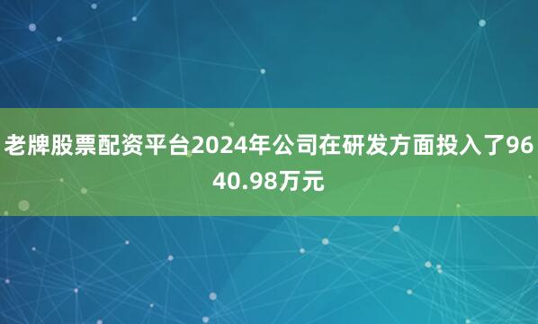 老牌股票配资平台2024年公司在研发方面投入了9640.98万元