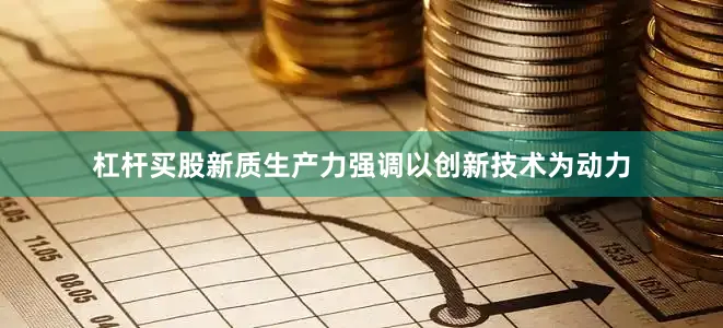 杠杆买股新质生产力强调以创新技术为动力