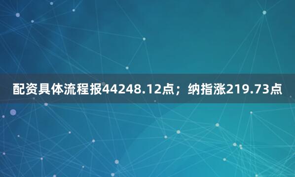 配资具体流程报44248.12点；纳指涨219.73点
