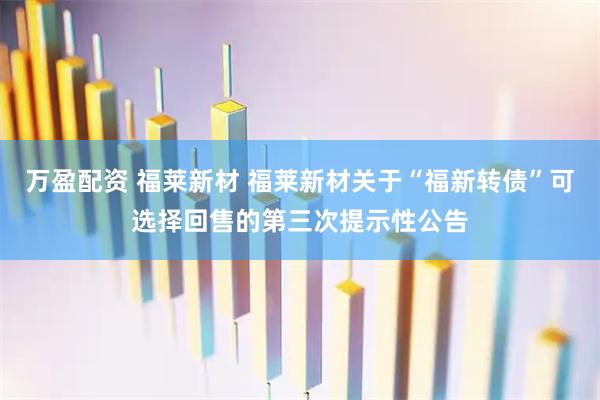 万盈配资 福莱新材 福莱新材关于“福新转债”可选择回售的第三次提示性公告