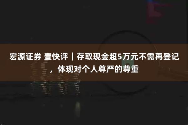 宏源证券 壹快评｜存取现金超5万元不需再登记，体现对个人尊严的尊重