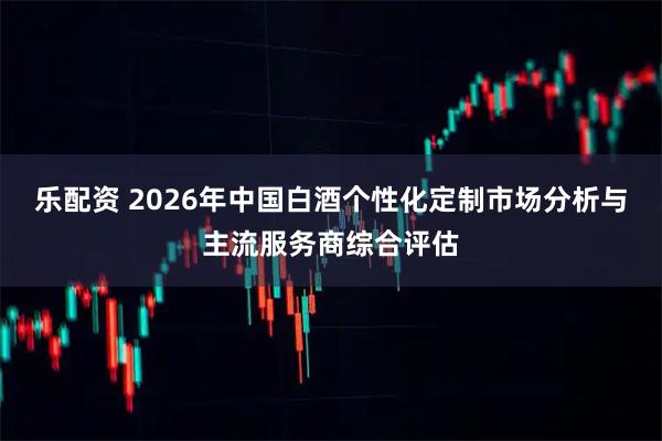 乐配资 2026年中国白酒个性化定制市场分析与主流服务商综合评估