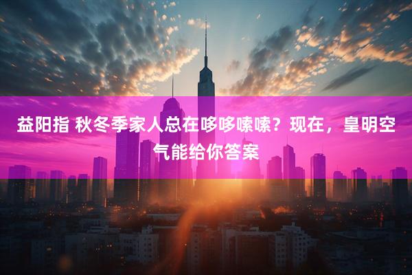 益阳指 秋冬季家人总在哆哆嗦嗦？现在，皇明空气能给你答案