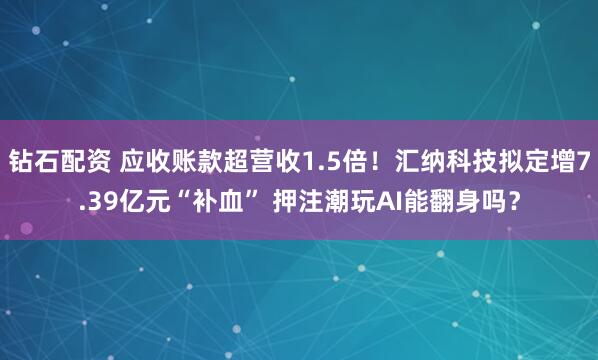 钻石配资 应收账款超营收1.5倍！汇纳科技拟定增7.39亿元“补血” 押注潮玩AI能翻身吗？