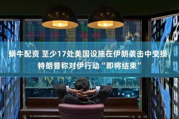 蜗牛配资 至少17处美国设施在伊朗袭击中受损，特朗普称对伊行动“即将结束”