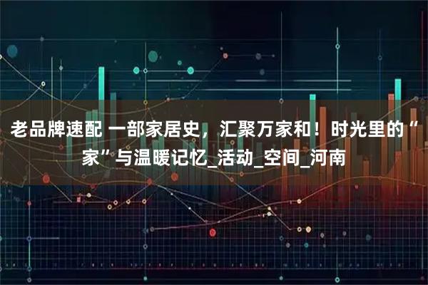 老品牌速配 一部家居史,汇聚万家和!时光里的“家”与温暖记忆_活动_空间_河南
