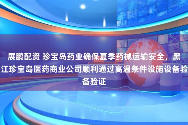 展鹏配资 珍宝岛药业确保夏季药械运输安全，黑龙江珍宝岛医药商业公司顺利通过高温条件设施设备验证