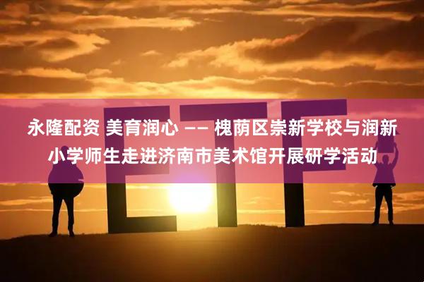 永隆配资 美育润心 —— 槐荫区崇新学校与润新小学师生走进济南市美术馆开展研学活动