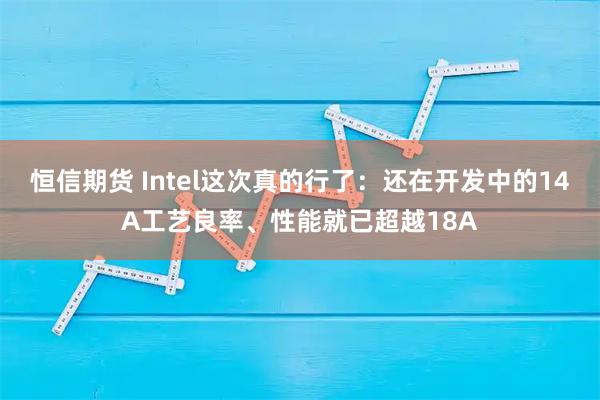 恒信期货 Intel这次真的行了：还在开发中的14A工艺良率、性能就已超越18A