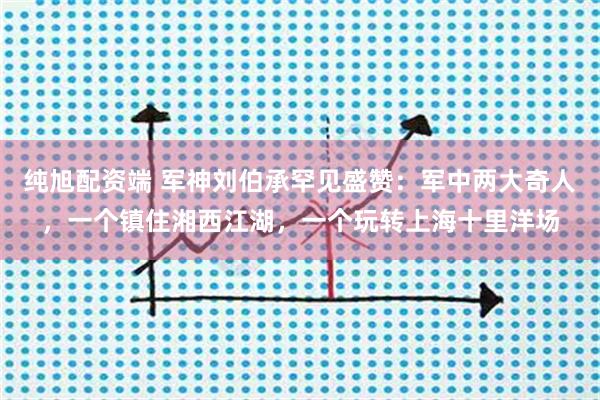 纯旭配资端 军神刘伯承罕见盛赞：军中两大奇人，一个镇住湘西江湖，一个玩转上海十里洋场