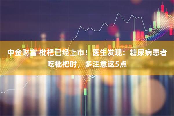 中金财富 枇杷已经上市！医生发现：糖尿病患者吃枇杷时，多注意这5点