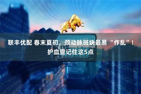 联丰优配 春末夏初，颈动脉斑块最易 “作乱”！护血管记住这5点