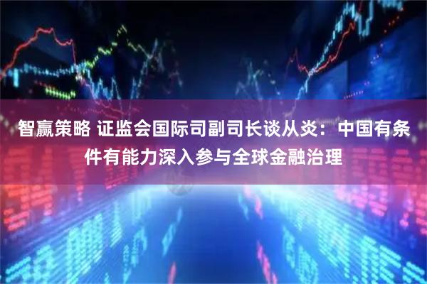 智赢策略 证监会国际司副司长谈从炎：中国有条件有能力深入参与全球金融治理
