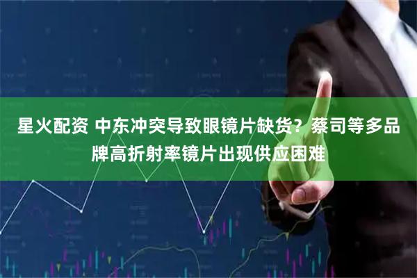 星火配资 中东冲突导致眼镜片缺货？蔡司等多品牌高折射率镜片出现供应困难