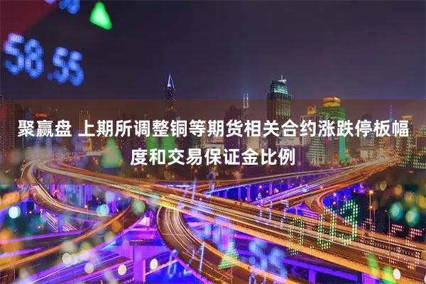 聚赢盘 上期所调整铜等期货相关合约涨跌停板幅度和交易保证金比例