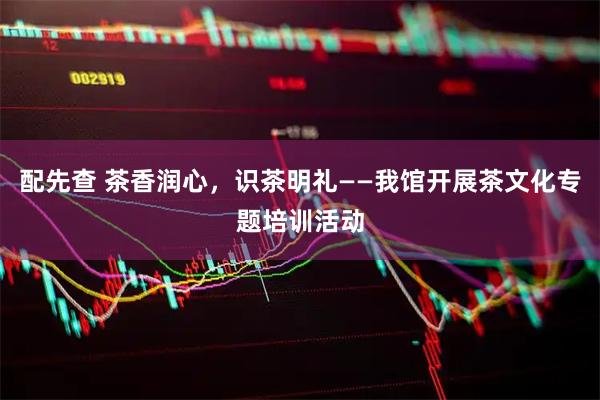 配先查 茶香润心，识茶明礼——我馆开展茶文化专题培训活动