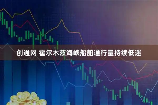 创通网 霍尔木兹海峡船舶通行量持续低迷