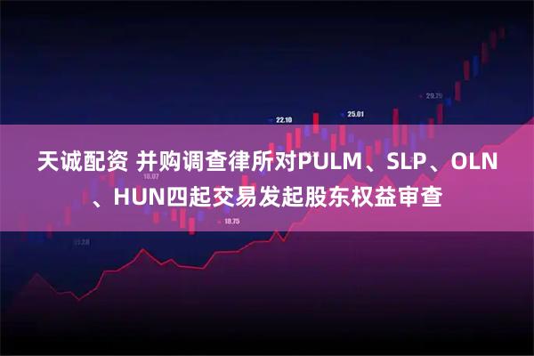 天诚配资 并购调查律所对PULM、SLP、OLN、HUN四起交易发起股东权益审查