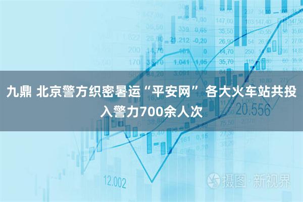 九鼎 北京警方织密暑运“平安网” 各大火车站共投入警力700余人次