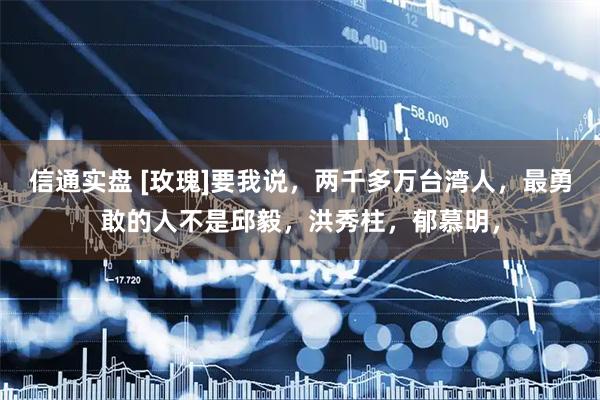 信通实盘 [玫瑰]要我说，两千多万台湾人，最勇敢的人不是邱毅，洪秀柱，郁慕明，