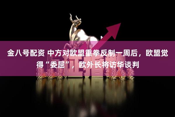 金八号配资 中方对欧盟重拳反制一周后，欧盟觉得“委屈”，欧外长将访华谈判