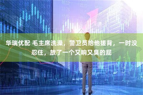 华瑞优配 毛主席洗澡，警卫员给他搓背，一时没忍住，放了一个又响又臭的屁