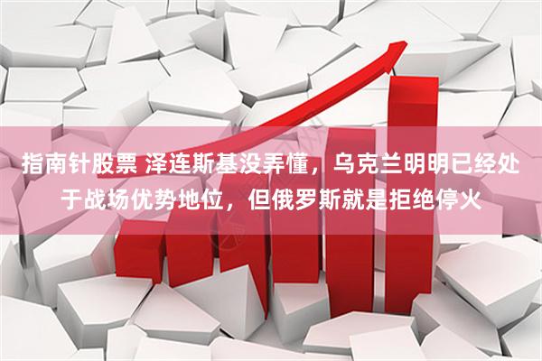 指南针股票 泽连斯基没弄懂，乌克兰明明已经处于战场优势地位，但俄罗斯就是拒绝停火