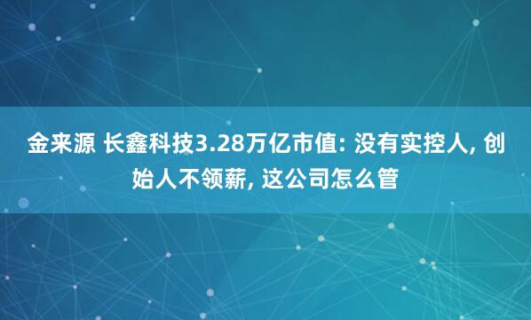 金来源 长鑫科技3.28万亿市值: 没有实控人, 创始人不领薪, 这公司怎么管