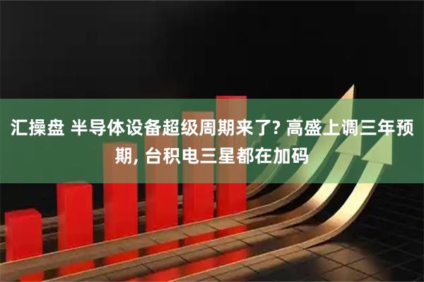 汇操盘 半导体设备超级周期来了? 高盛上调三年预期, 台积电三星都在加码