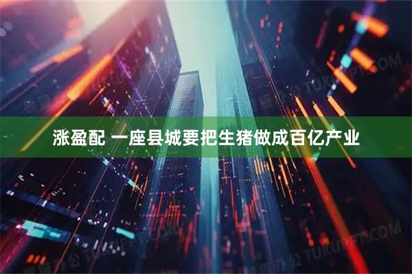 涨盈配 一座县城要把生猪做成百亿产业