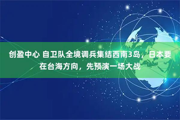 创盈中心 自卫队全境调兵集结西南3岛，日本要在台海方向，先预演一场大战